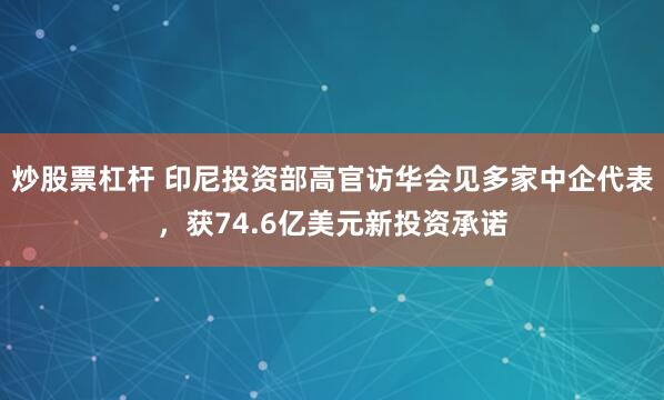 炒股票杠杆 印尼投资部高官访华会见多家中企代表，获74.6亿美元新投资承诺