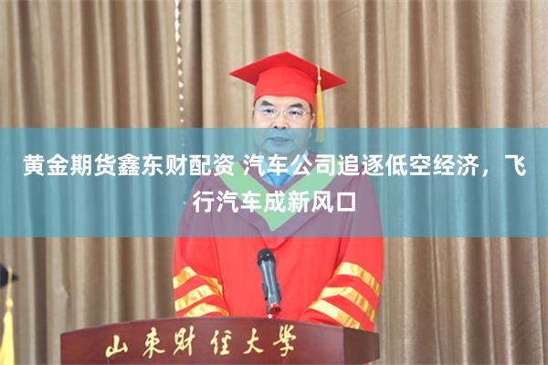 黄金期货鑫东财配资 汽车公司追逐低空经济，飞行汽车成新风口
