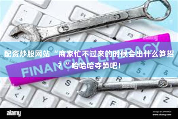 配资炒股网站 “商家忙不过来的时候会出什么笋招？”哈哈哈夺笋吧！
