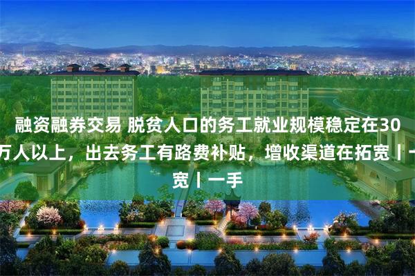 融资融券交易 脱贫人口的务工就业规模稳定在3000万人以上,出去务工有路费补贴,增收渠道在拓宽丨一手