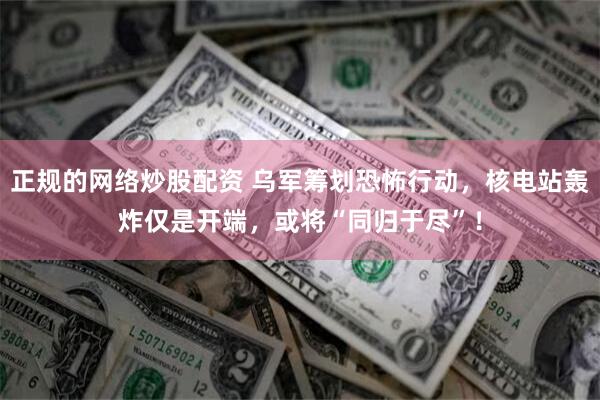 正规的网络炒股配资 乌军筹划恐怖行动，核电站轰炸仅是开端，或将“同归于尽”！