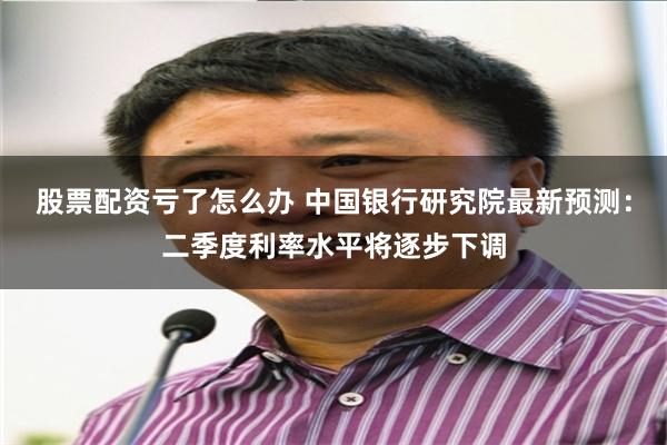 股票配资亏了怎么办 中国银行研究院最新预测：二季度利率水平将逐步下调