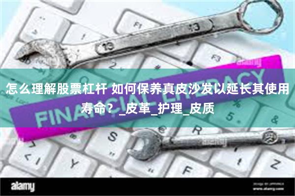 怎么理解股票杠杆 如何保养真皮沙发以延长其使用寿命？_皮革_护理_皮质