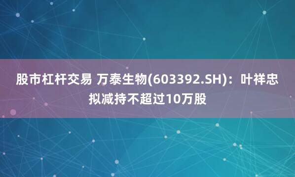 股市杠杆交易 万泰生物(603392.SH)：叶祥忠拟减持不超过10万股
