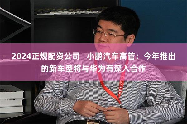 2024正规配资公司   小鹏汽车高管：今年推出的新车型将与华为有深入合作