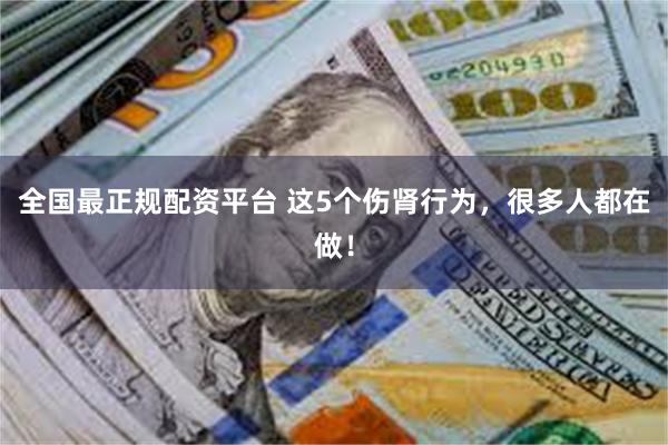 全国最正规配资平台 这5个伤肾行为，很多人都在做！