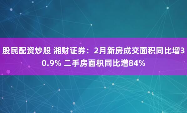 股民配资炒股 湘财证券：2月新房成交面积同比增30.9% 二手房面积同比增84%