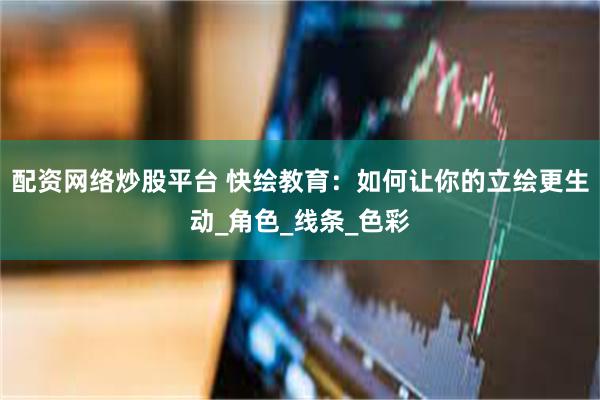 配资网络炒股平台 快绘教育：如何让你的立绘更生动_角色_线条_色彩