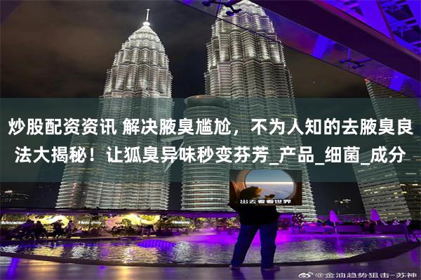 炒股配资资讯 解决腋臭尴尬，不为人知的去腋臭良法大揭秘！让狐臭异味秒变芬芳_产品_细菌_成分