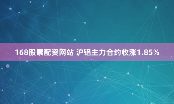 168股票配资网站 沪铝主力合约收涨1.85%