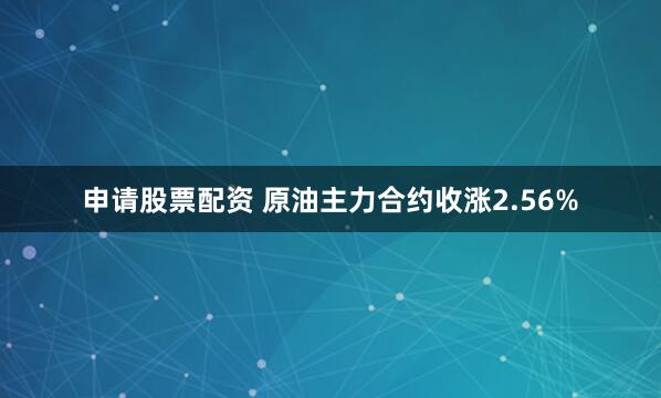 申请股票配资 原油主力合约收涨2.56%
