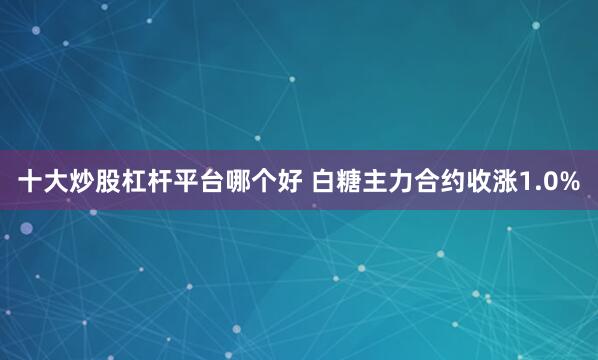 十大炒股杠杆平台哪个好 白糖主力合约收涨1.0%