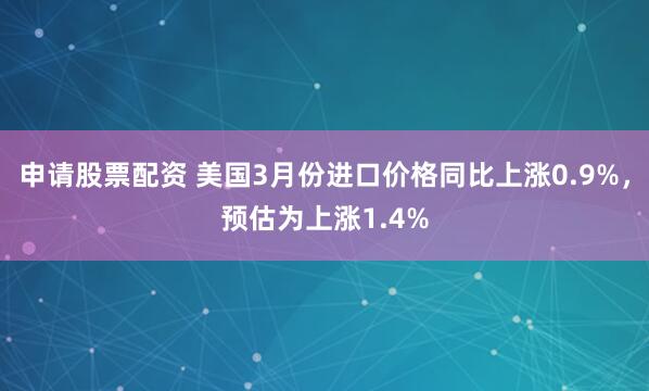申请股票配资 美国3月份进口价格同比上涨0.9%，预估为上涨1.4%