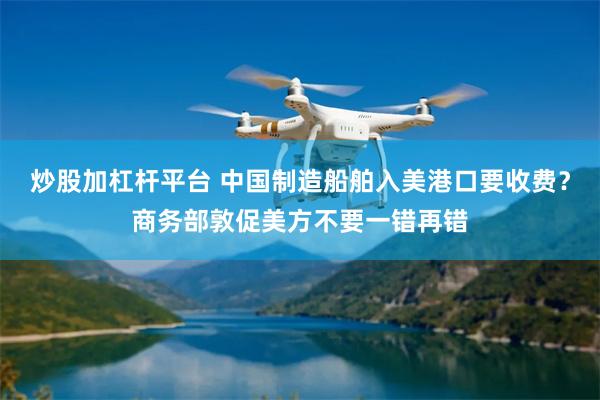 炒股加杠杆平台 中国制造船舶入美港口要收费？商务部敦促美方不要一错再错