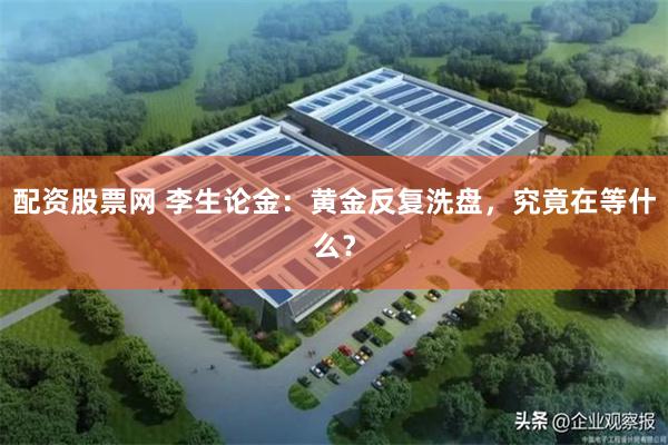 配资股票网 李生论金：黄金反复洗盘，究竟在等什么？