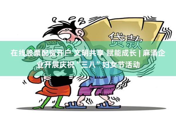 在线股票配资开户 文明共享 赋能成长 | 麻涌企业开展庆祝“三八”妇女节活动