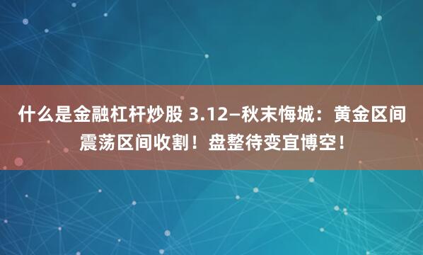 什么是金融杠杆炒股 3.12—秋末悔城：黄金区间震荡区间收割！盘整待变宜博空！