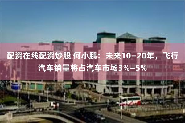 配资在线配资炒股 何小鹏：未来10—20年，飞行汽车销量将占汽车市场3%—5%