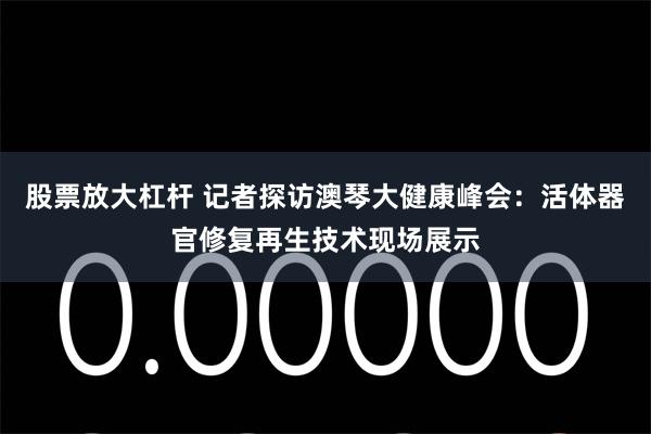 股票放大杠杆 记者探访澳琴大健康峰会：活体器官修复再生技术现场展示