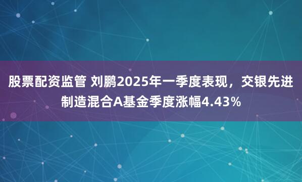 股票配资监管 刘鹏2025年一季度表现，交银先进制造混合A基金季度涨幅4.43%