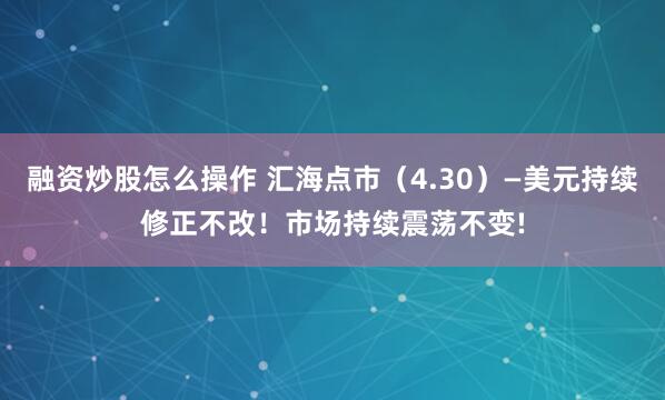 融资炒股怎么操作 汇海点市（4.30）—美元持续修正不改！市场持续震荡不变!