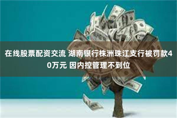 在线股票配资交流 湖南银行株洲珠江支行被罚款40万元 因内控管理不到位