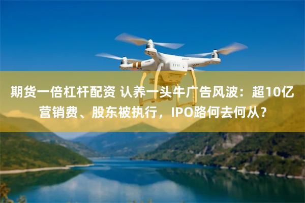 期货一倍杠杆配资 认养一头牛广告风波：超10亿营销费、股东被执行，IPO路何去何从？