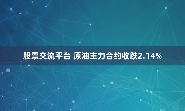股票交流平台 原油主力合约收跌2.14%