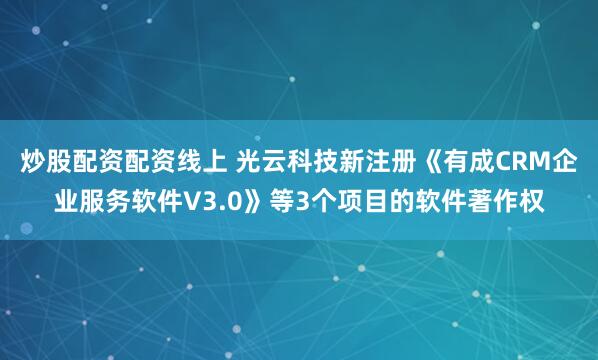 炒股配资配资线上 光云科技新注册《有成CRM企业服务软件V3.0》等3个项目的软件著作权