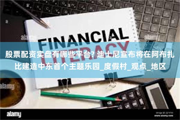 股票配资实盘有哪些平台? 迪士尼宣布将在阿布扎比建造中东首个主题乐园_度假村_观点_地区
