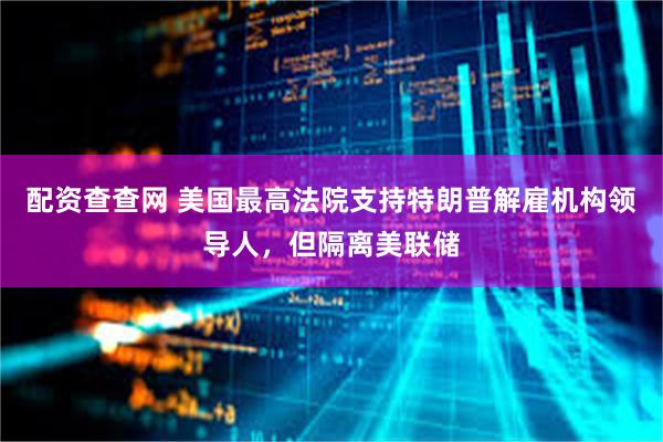 配资查查网 美国最高法院支持特朗普解雇机构领导人，但隔离美联储