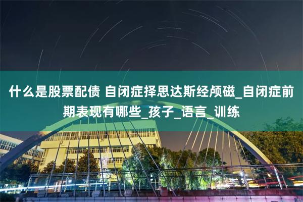 什么是股票配债 自闭症择思达斯经颅磁_自闭症前期表现有哪些_孩子_语言_训练