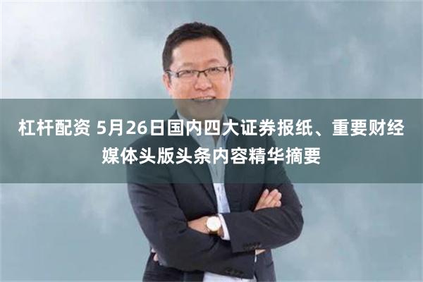 杠杆配资 5月26日国内四大证券报纸、重要财经媒体头版头条内容精华摘要