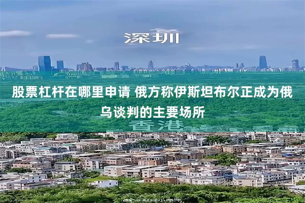 股票杠杆在哪里申请 俄方称伊斯坦布尔正成为俄乌谈判的主要场所