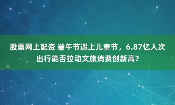 股票网上配资 端午节遇上儿童节，6.87亿人次出行能否拉动文旅消费创新高？