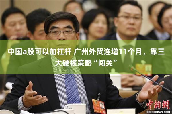 中国a股可以加杠杆 广州外贸连增11个月，靠三大硬核策略“闯关”