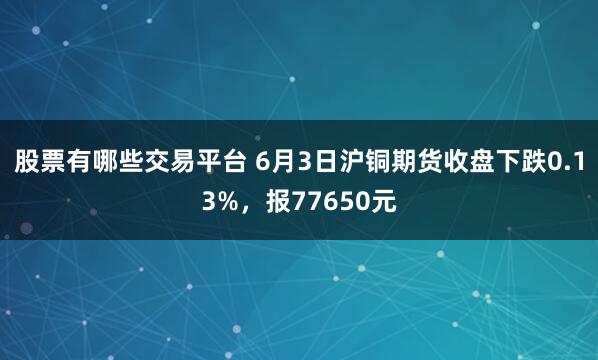 股票有哪些交易平台 6月3日沪铜期货收盘下跌0.13%，报77650元