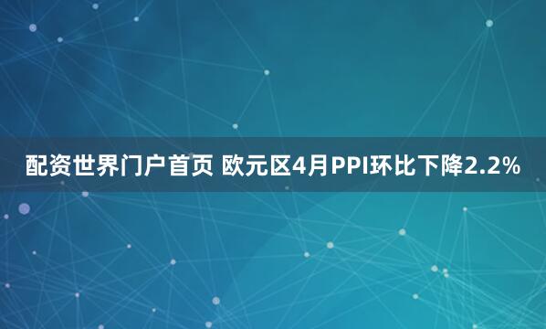配资世界门户首页 欧元区4月PPI环比下降2.2%
