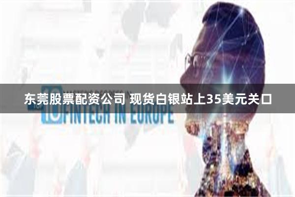 东莞股票配资公司 现货白银站上35美元关口