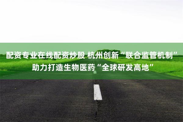 配资专业在线配资炒股 杭州创新“联合监管机制” 助力打造生物医药“全球研发高地”