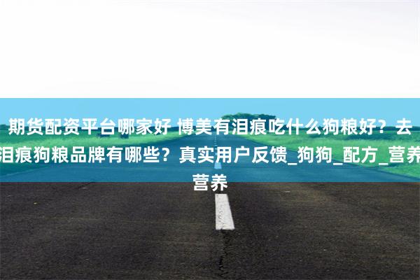 期货配资平台哪家好 博美有泪痕吃什么狗粮好？去泪痕狗粮品牌有哪些？真实用户反馈_狗狗_配方_营养