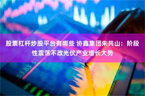 股票杠杆炒股平台有哪些 协鑫集团朱共山：阶段性震荡不改光伏产业增长大势