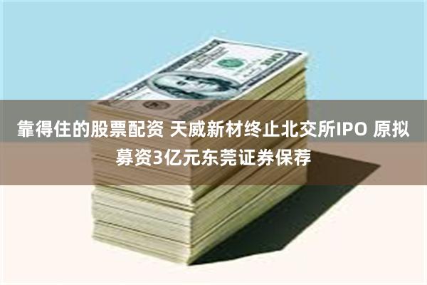 靠得住的股票配资 天威新材终止北交所IPO 原拟募资3亿元东莞证券保荐