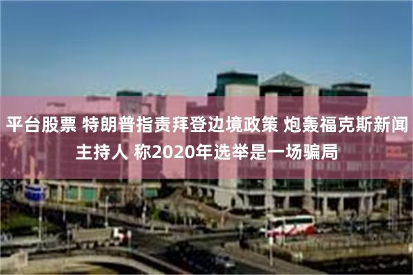 平台股票 特朗普指责拜登边境政策 炮轰福克斯新闻主持人 称2020年选举是一场骗局