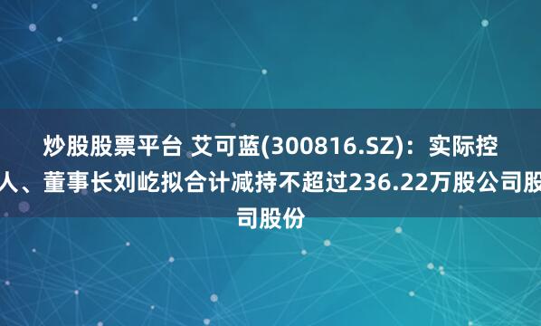 炒股股票平台 艾可蓝(300816.SZ)：实际控制人、董事长刘屹拟合计减持不超过236.22万股公司股份