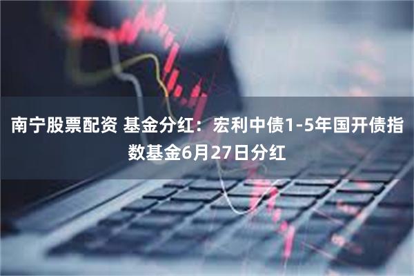 南宁股票配资 基金分红：宏利中债1-5年国开债指数基金6月27日分红