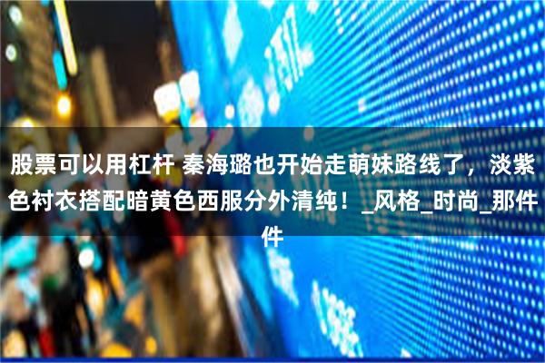 股票可以用杠杆 秦海璐也开始走萌妹路线了，淡紫色衬衣搭配暗黄色西服分外清纯！_风格_时尚_那件