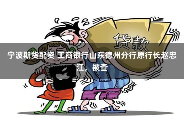 宁波期货配资 工商银行山东德州分行原行长赵忠江，被查