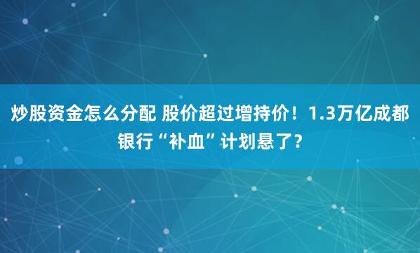 炒股资金怎么分配 股价超过增持价！1.3万亿成都银行“补血”计划悬了？