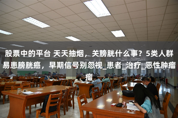 股票中的平台 天天抽烟，关膀胱什么事？5类人群易患膀胱癌，早期信号别忽视_患者_治疗_恶性肿瘤
